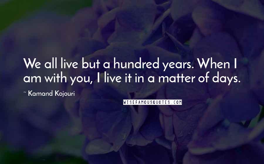 Kamand Kojouri Quotes: We all live but a hundred years. When I am with you, I live it in a matter of days.