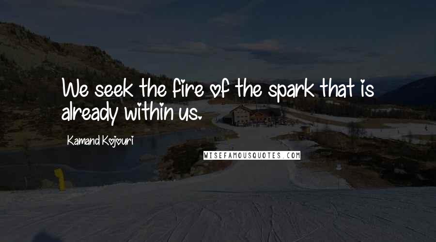 Kamand Kojouri Quotes: We seek the fire of the spark that is already within us.