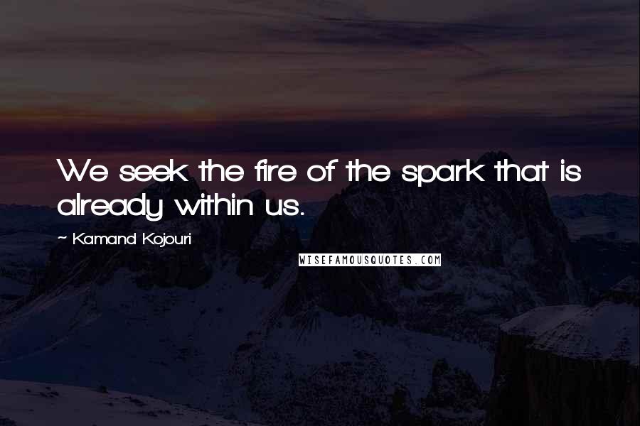 Kamand Kojouri Quotes: We seek the fire of the spark that is already within us.