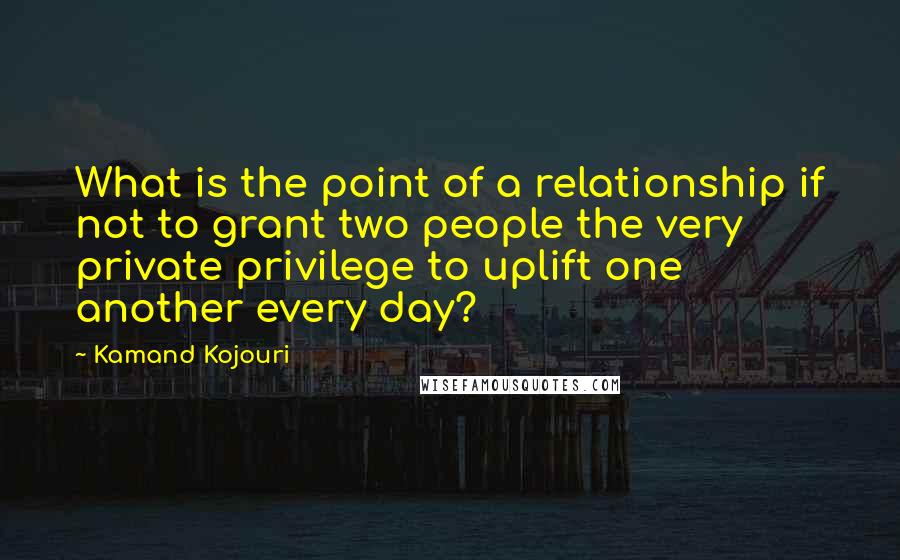 Kamand Kojouri Quotes: What is the point of a relationship if not to grant two people the very private privilege to uplift one another every day?