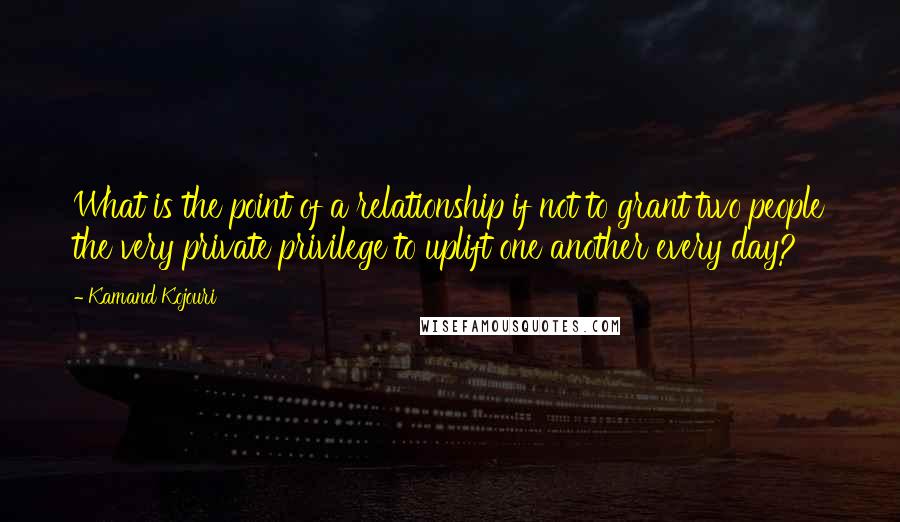 Kamand Kojouri Quotes: What is the point of a relationship if not to grant two people the very private privilege to uplift one another every day?