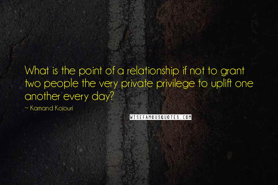 Kamand Kojouri Quotes: What is the point of a relationship if not to grant two people the very private privilege to uplift one another every day?