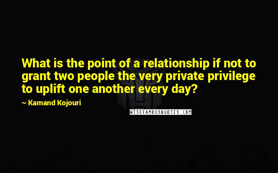 Kamand Kojouri Quotes: What is the point of a relationship if not to grant two people the very private privilege to uplift one another every day?