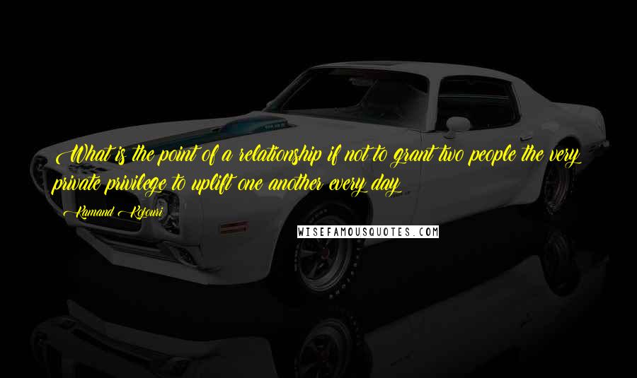 Kamand Kojouri Quotes: What is the point of a relationship if not to grant two people the very private privilege to uplift one another every day?