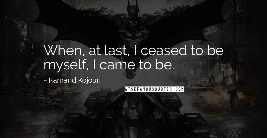 Kamand Kojouri Quotes: When, at last, I ceased to be myself, I came to be.