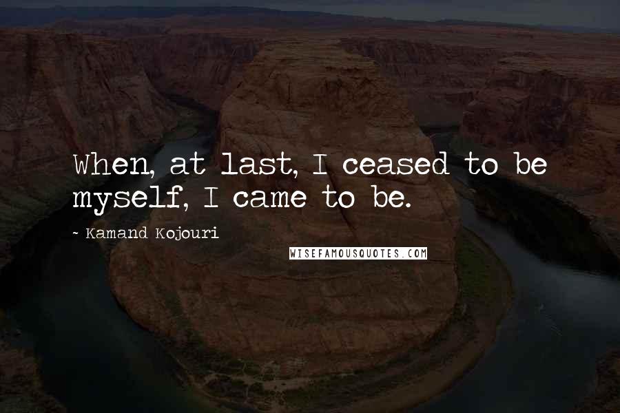 Kamand Kojouri Quotes: When, at last, I ceased to be myself, I came to be.