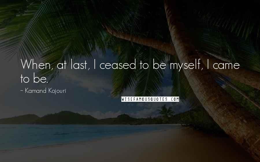 Kamand Kojouri Quotes: When, at last, I ceased to be myself, I came to be.