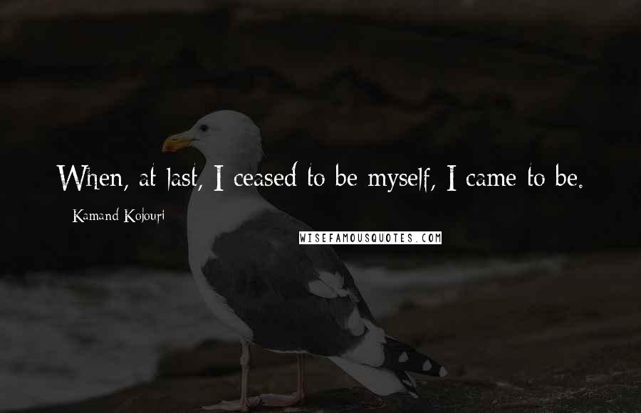 Kamand Kojouri Quotes: When, at last, I ceased to be myself, I came to be.