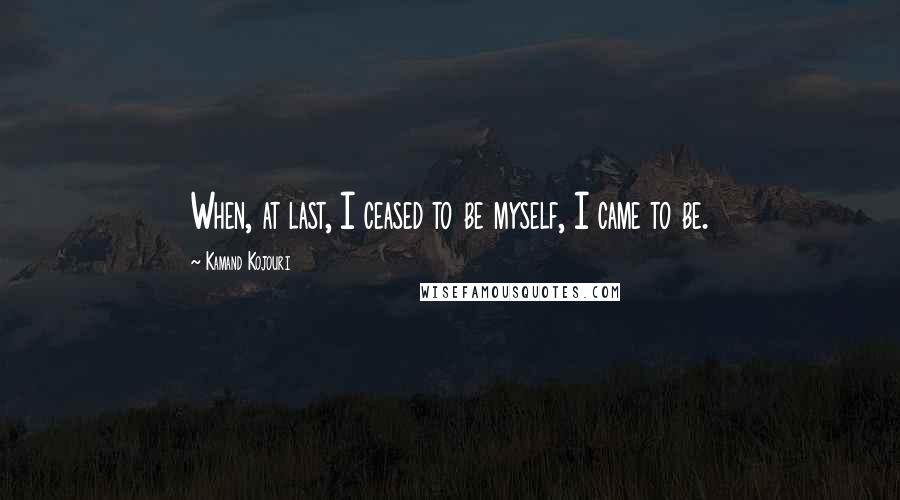 Kamand Kojouri Quotes: When, at last, I ceased to be myself, I came to be.