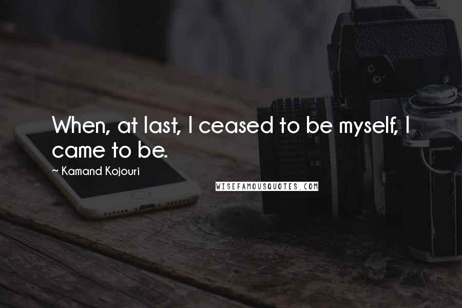 Kamand Kojouri Quotes: When, at last, I ceased to be myself, I came to be.