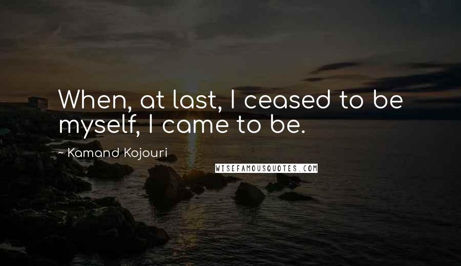 Kamand Kojouri Quotes: When, at last, I ceased to be myself, I came to be.