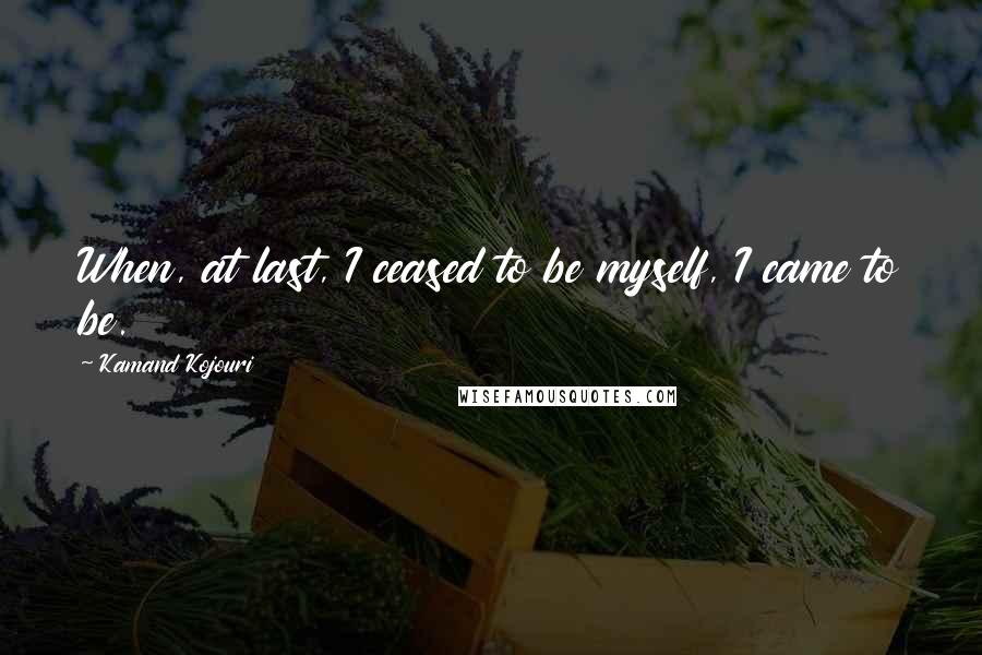 Kamand Kojouri Quotes: When, at last, I ceased to be myself, I came to be.