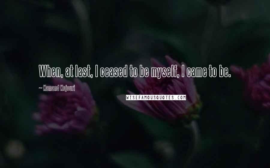 Kamand Kojouri Quotes: When, at last, I ceased to be myself, I came to be.