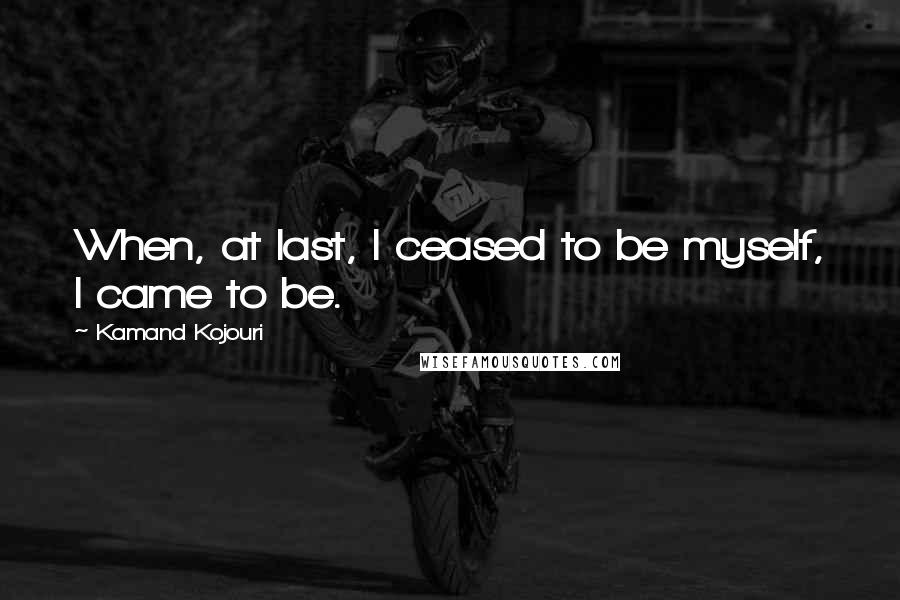 Kamand Kojouri Quotes: When, at last, I ceased to be myself, I came to be.