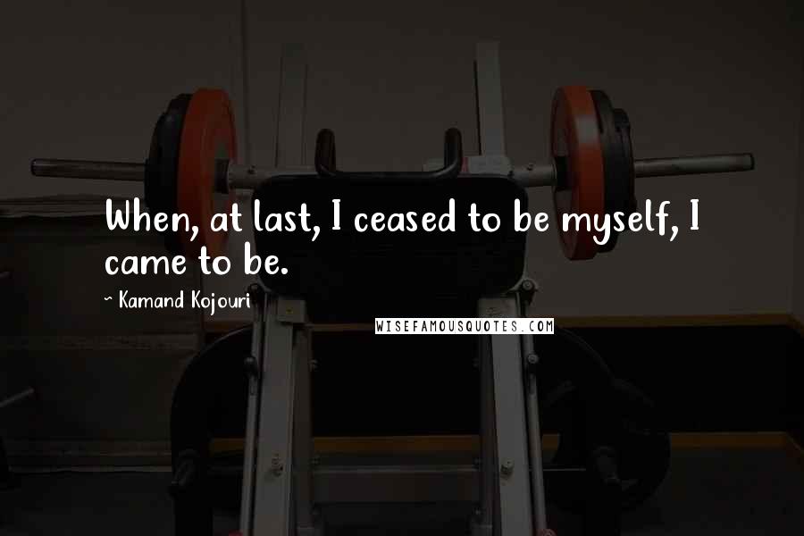 Kamand Kojouri Quotes: When, at last, I ceased to be myself, I came to be.