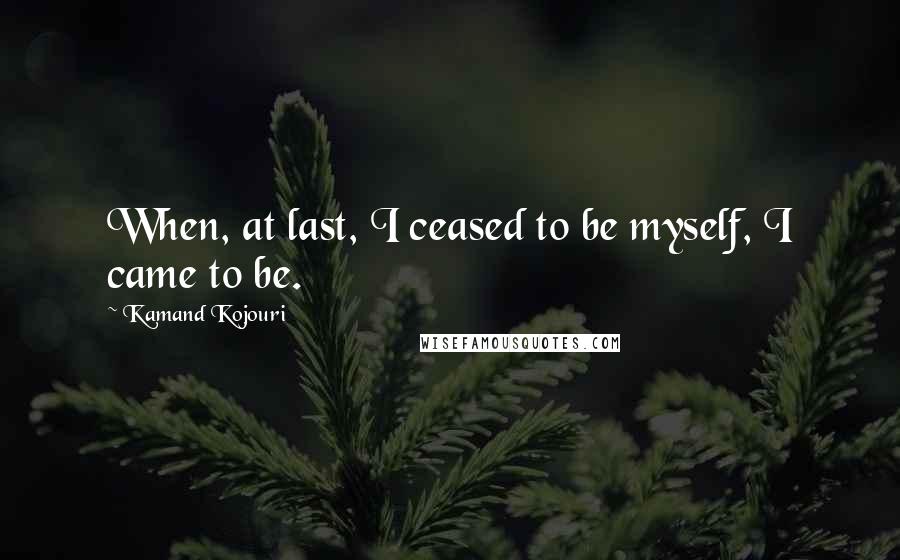 Kamand Kojouri Quotes: When, at last, I ceased to be myself, I came to be.