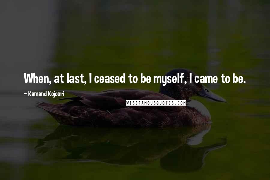 Kamand Kojouri Quotes: When, at last, I ceased to be myself, I came to be.