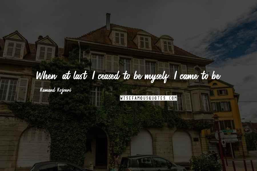 Kamand Kojouri Quotes: When, at last, I ceased to be myself, I came to be.