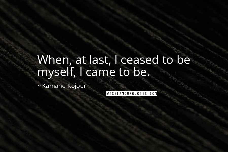 Kamand Kojouri Quotes: When, at last, I ceased to be myself, I came to be.