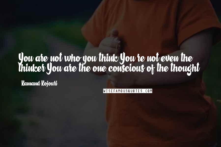 Kamand Kojouri Quotes: You are not who you think.You're not even the thinker.You are the one conscious of the thought.