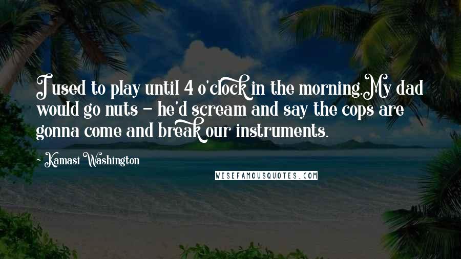 Kamasi Washington Quotes: I used to play until 4 o'clock in the morning.My dad would go nuts - he'd scream and say the cops are gonna come and break our instruments.