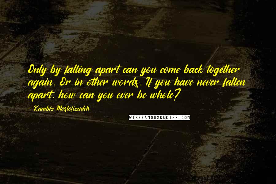 Kambiz Mostofizadeh Quotes: Only by falling apart can you come back together again. Or in other words. If you have never fallen apart, how can you ever be whole?