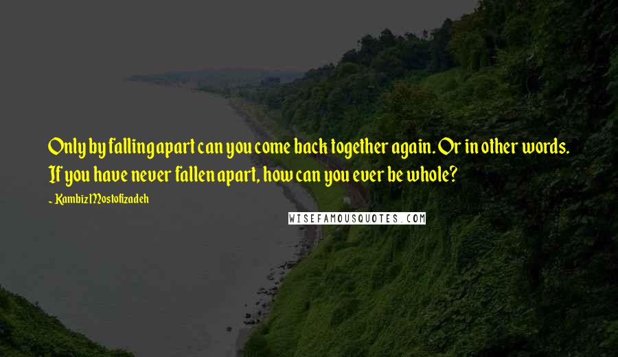 Kambiz Mostofizadeh Quotes: Only by falling apart can you come back together again. Or in other words. If you have never fallen apart, how can you ever be whole?