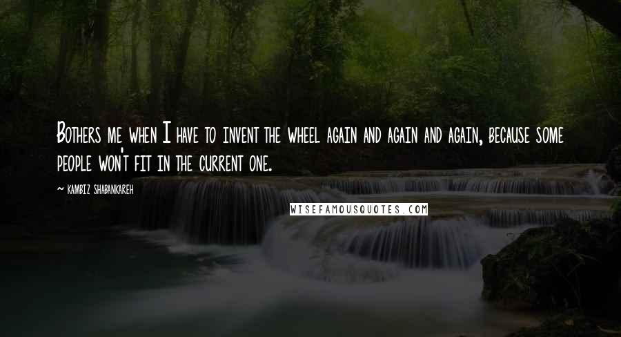 Kambiz Shabankareh Quotes: Bothers me when I have to invent the wheel again and again and again, because some people won't fit in the current one.