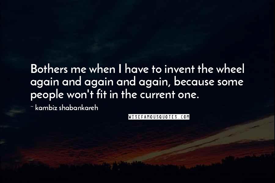 Kambiz Shabankareh Quotes: Bothers me when I have to invent the wheel again and again and again, because some people won't fit in the current one.