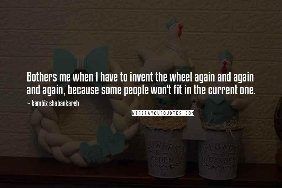 Kambiz Shabankareh Quotes: Bothers me when I have to invent the wheel again and again and again, because some people won't fit in the current one.