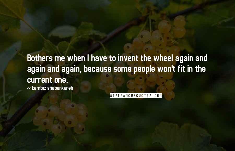 Kambiz Shabankareh Quotes: Bothers me when I have to invent the wheel again and again and again, because some people won't fit in the current one.