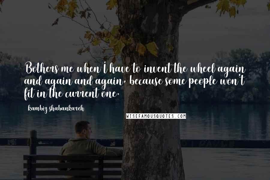 Kambiz Shabankareh Quotes: Bothers me when I have to invent the wheel again and again and again, because some people won't fit in the current one.