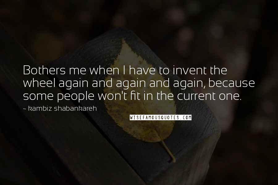 Kambiz Shabankareh Quotes: Bothers me when I have to invent the wheel again and again and again, because some people won't fit in the current one.