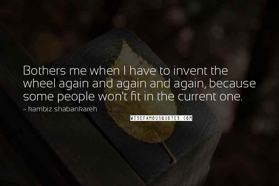 Kambiz Shabankareh Quotes: Bothers me when I have to invent the wheel again and again and again, because some people won't fit in the current one.