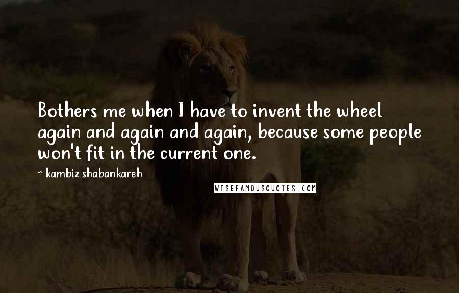 Kambiz Shabankareh Quotes: Bothers me when I have to invent the wheel again and again and again, because some people won't fit in the current one.