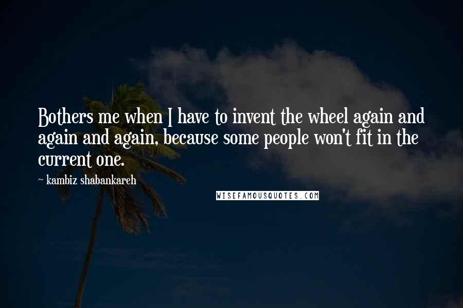 Kambiz Shabankareh Quotes: Bothers me when I have to invent the wheel again and again and again, because some people won't fit in the current one.