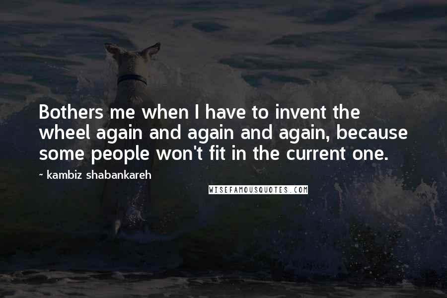 Kambiz Shabankareh Quotes: Bothers me when I have to invent the wheel again and again and again, because some people won't fit in the current one.