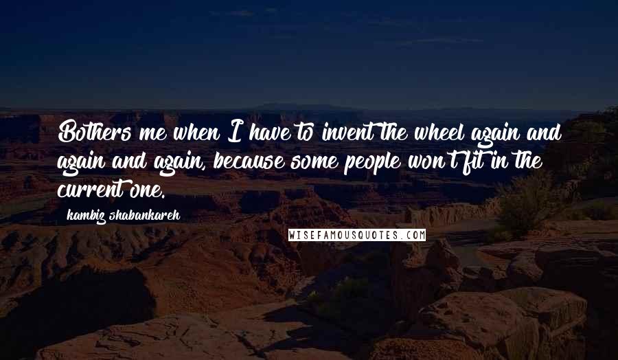 Kambiz Shabankareh Quotes: Bothers me when I have to invent the wheel again and again and again, because some people won't fit in the current one.