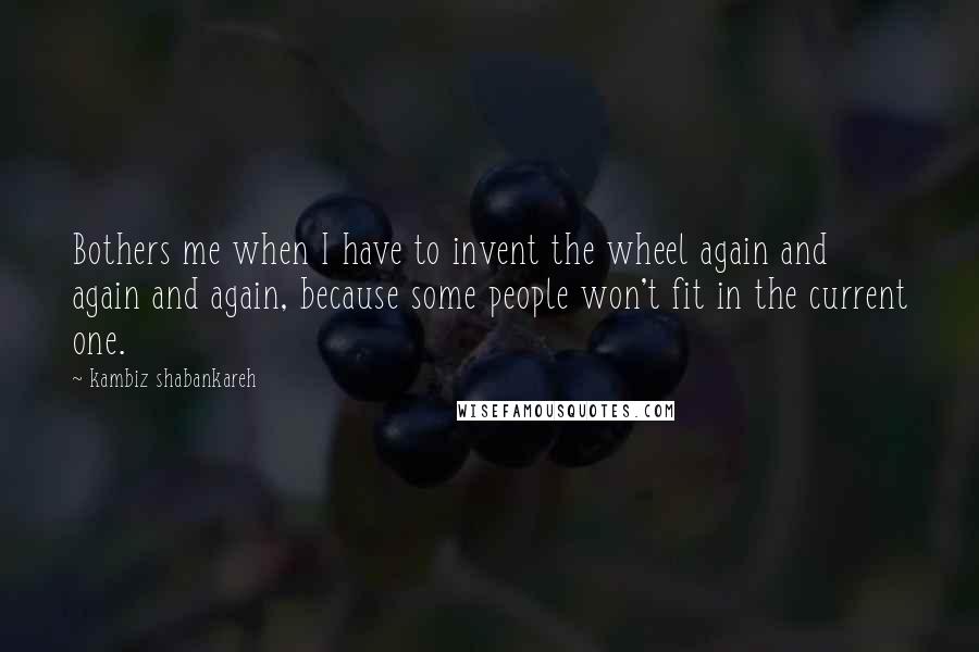 Kambiz Shabankareh Quotes: Bothers me when I have to invent the wheel again and again and again, because some people won't fit in the current one.