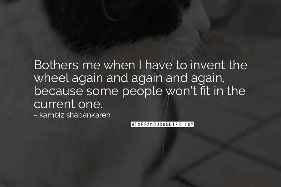 Kambiz Shabankareh Quotes: Bothers me when I have to invent the wheel again and again and again, because some people won't fit in the current one.