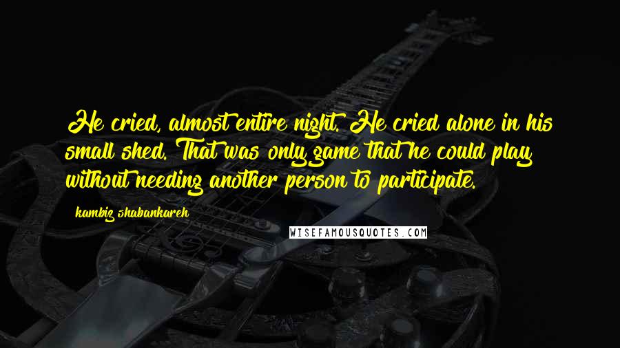 Kambiz Shabankareh Quotes: He cried, almost entire night. He cried alone in his small shed. That was only game that he could play without needing another person to participate.