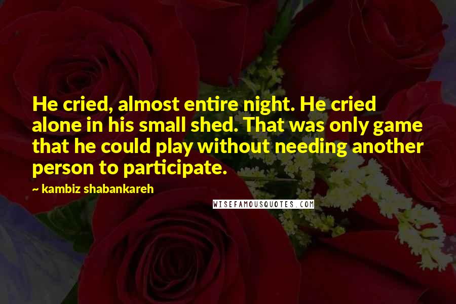 Kambiz Shabankareh Quotes: He cried, almost entire night. He cried alone in his small shed. That was only game that he could play without needing another person to participate.