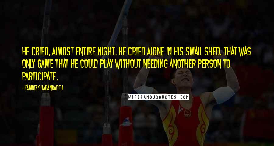 Kambiz Shabankareh Quotes: He cried, almost entire night. He cried alone in his small shed. That was only game that he could play without needing another person to participate.