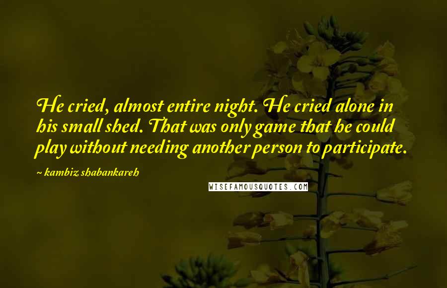 Kambiz Shabankareh Quotes: He cried, almost entire night. He cried alone in his small shed. That was only game that he could play without needing another person to participate.