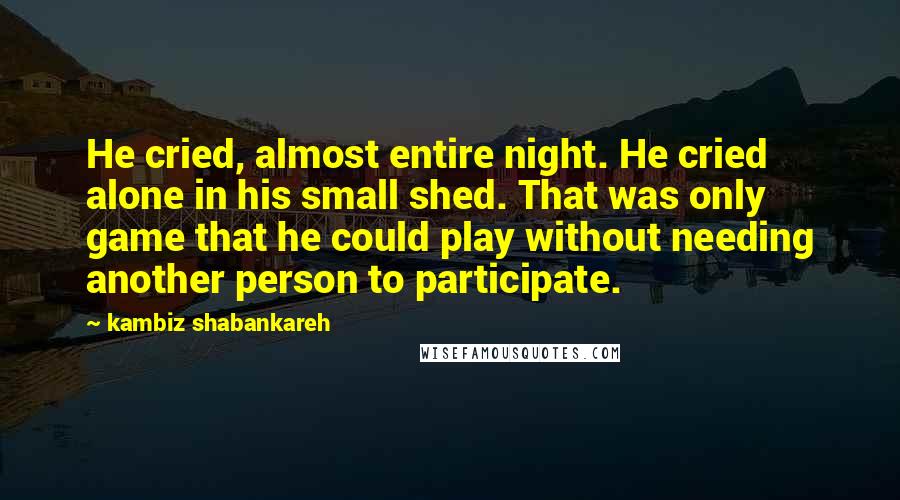 Kambiz Shabankareh Quotes: He cried, almost entire night. He cried alone in his small shed. That was only game that he could play without needing another person to participate.