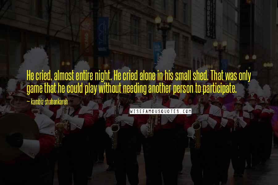 Kambiz Shabankareh Quotes: He cried, almost entire night. He cried alone in his small shed. That was only game that he could play without needing another person to participate.