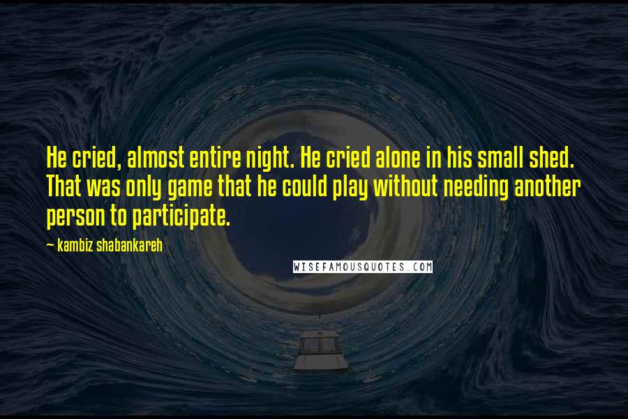 Kambiz Shabankareh Quotes: He cried, almost entire night. He cried alone in his small shed. That was only game that he could play without needing another person to participate.