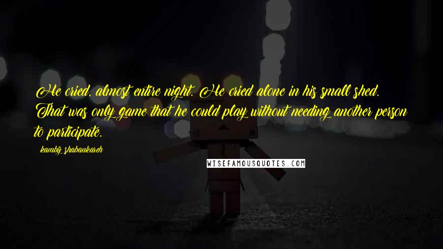 Kambiz Shabankareh Quotes: He cried, almost entire night. He cried alone in his small shed. That was only game that he could play without needing another person to participate.