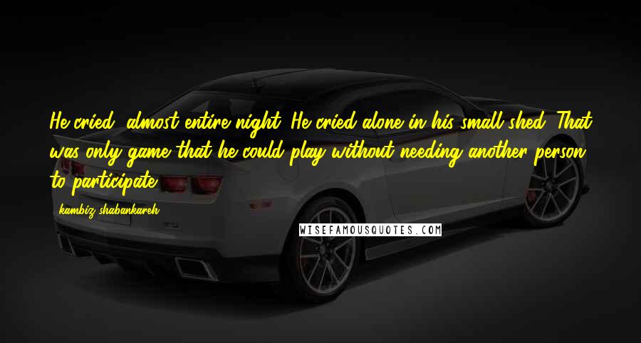 Kambiz Shabankareh Quotes: He cried, almost entire night. He cried alone in his small shed. That was only game that he could play without needing another person to participate.