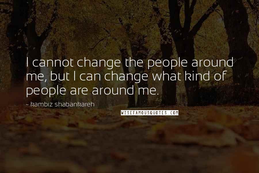 Kambiz Shabankareh Quotes: I cannot change the people around me, but I can change what kind of people are around me.